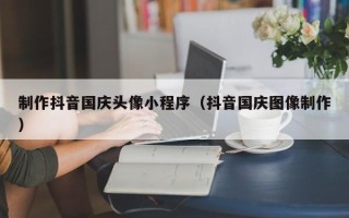 襄阳制作抖音国庆头像小程序（抖音国庆图像制作）