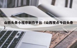 襄阳山西头条小程序制作平台（山西视点今日头条）